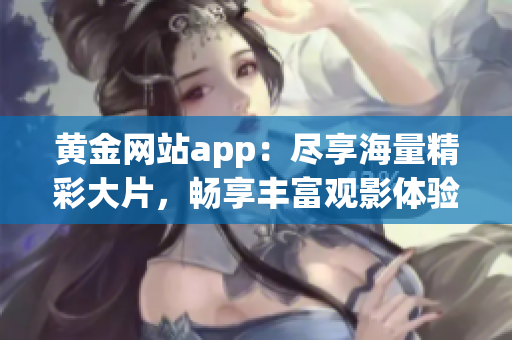 黄金网站app：尽享海量精彩大片，畅享丰富观影体验