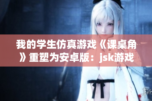 我的学生仿真游戏《课桌角》重塑为安卓版：jsk游戏创新再现