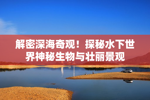 解密深海奇观！探秘水下世界神秘生物与壮丽景观