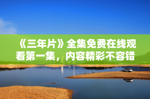 《三年片》全集免费在线观看第一集，内容精彩不容错过！