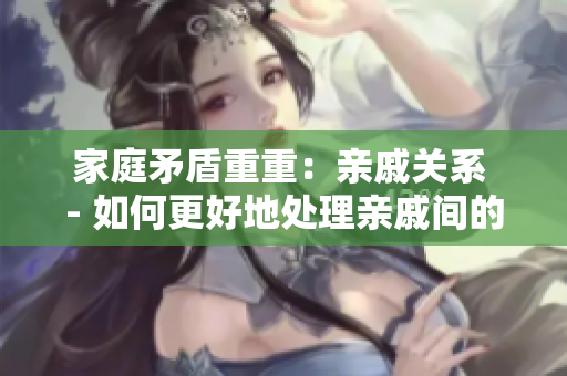 家庭矛盾重重：亲戚关系 - 如何更好地处理亲戚间的复杂关系