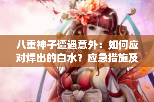 八重神子遭遇意外：如何应对焊出的白水？应急措施及处理方法分享(1)