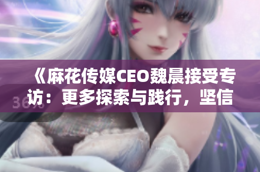 《麻花传媒CEO魏晨接受专访：更多探索与践行，坚信未来》