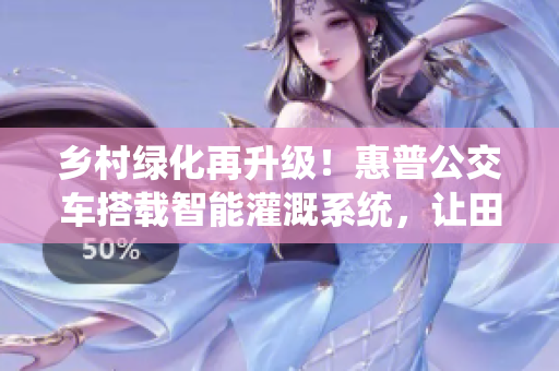 乡村绿化再升级！惠普公交车搭载智能灌溉系统，让田野更生机勃勃