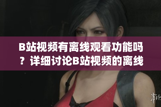 B站视频有离线观看功能吗？详细讨论B站视频的离线观看功能(1)
