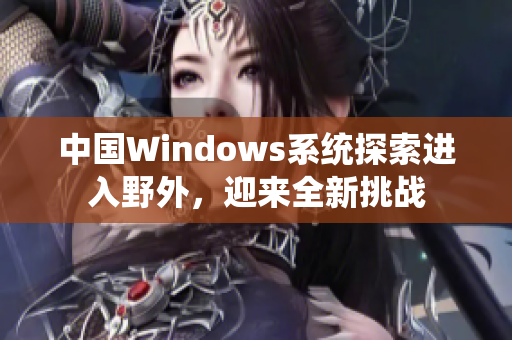中国Windows系统探索进入野外，迎来全新挑战