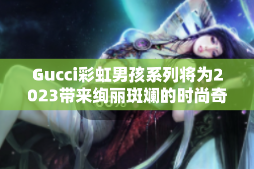 Gucci彩虹男孩系列将为2023带来绚丽斑斓的时尚奇迹