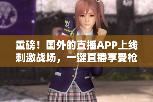 重磅！国外的直播APP上线刺激战场，一键直播享受枪战刺激体验