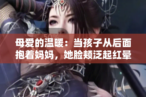 母爱的温暖：当孩子从后面抱着妈妈，她脸颊泛起红晕