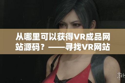 从哪里可以获得VR成品网站源码？——寻找VR网站建设的源头