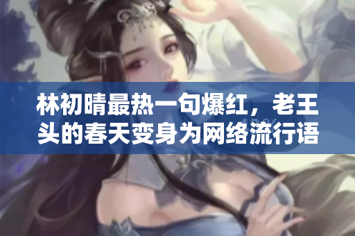 林初晴最热一句爆红，老王头的春天变身为网络流行语！