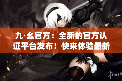 九·幺官方：全新的官方认证平台发布！快来体验最新功能和优质服务(1)