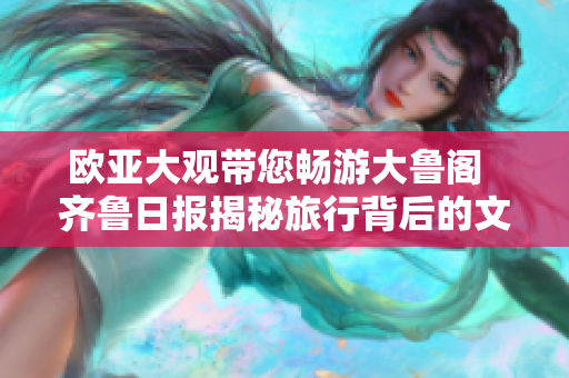 欧亚大观带您畅游大鲁阁  齐鲁日报揭秘旅行背后的文化奇观