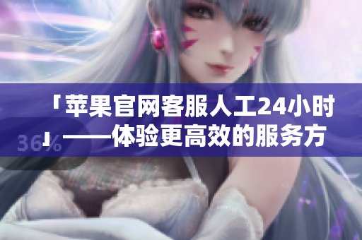 「苹果官网客服人工24小时」——体验更高效的服务方式！