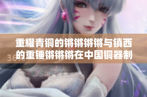 重耀青铜的锵锵锵锵与镇西的重锤锵锵锵在中国铜器制作中的角色及价值