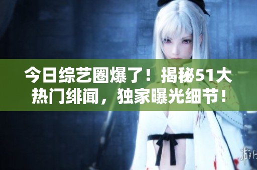 今日综艺圈爆了！揭秘51大热门绯闻，独家曝光细节！