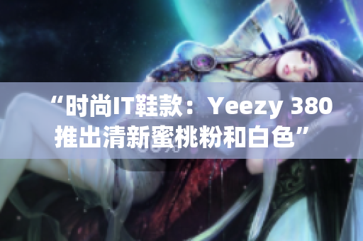 “时尚IT鞋款：Yeezy 380推出清新蜜桃粉和白色”