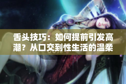 舌头技巧：如何提前引发高潮？从口交到性生活的温柔触摸方法