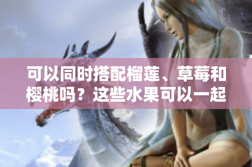可以同时搭配榴莲、草莓和樱桃吗？这些水果可以一起食用吗？