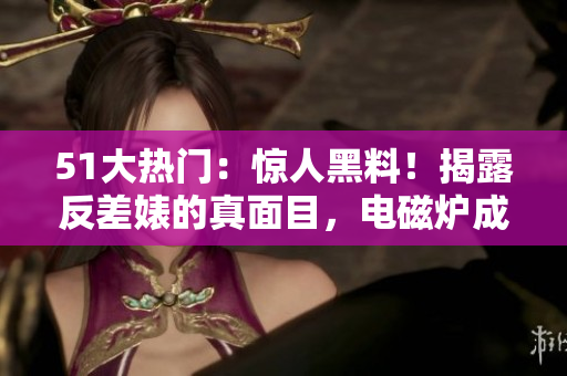 51大热门：惊人黑料！揭露反差婊的真面目，电磁炉成关键证据