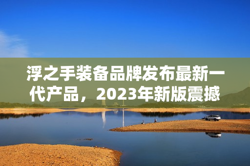 浮之手装备品牌发布最新一代产品，2023年新版震撼亮相！