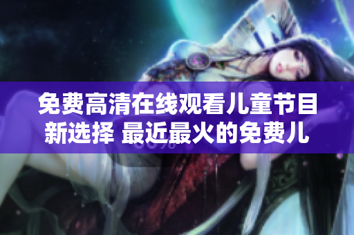 免费高清在线观看儿童节目新选择 最近最火的免费儿童节目推荐！