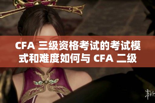 CFA 三级资格考试的考试模式和难度如何与 CFA 二级相比？