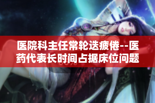医院科主任常轮迭疲倦--医药代表长时间占据床位问题揭棱镜