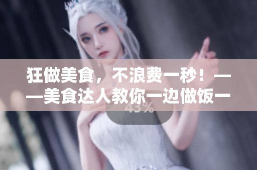 狂做美食，不浪费一秒！——美食达人教你一边做饭一边高效工作的技巧