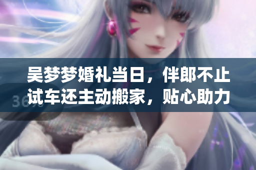 吴梦梦婚礼当日，伴郎不止试车还主动搬家，贴心助力成婚事宜(1)