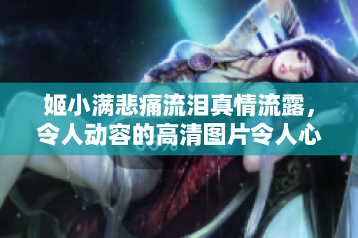 姬小满悲痛流泪真情流露，令人动容的高清图片令人心碎