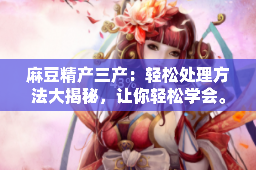 麻豆精产三产：轻松处理方法大揭秘，让你轻松学会。