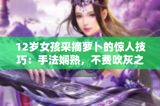 12岁女孩采摘萝卜的惊人技巧：手法娴熟，不费吹灰之力