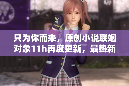 只为你而来，原创小说联姻对象11h再度更新，最热新篇章！