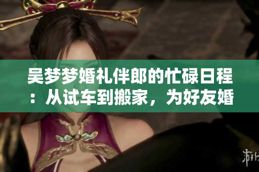 吴梦梦婚礼伴郎的忙碌日程：从试车到搬家，为好友婚礼全程助力