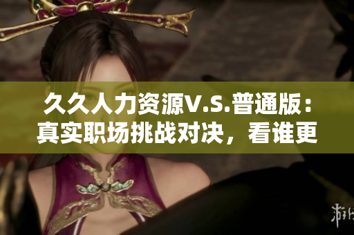 久久人力资源V.S.普通版：真实职场挑战对决，看谁更胜一筹！