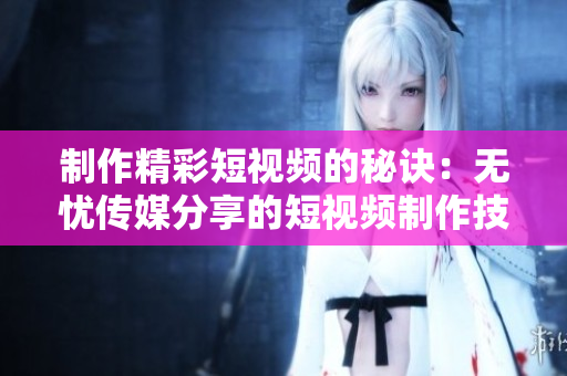 制作精彩短视频的秘诀：无忧传媒分享的短视频制作技巧