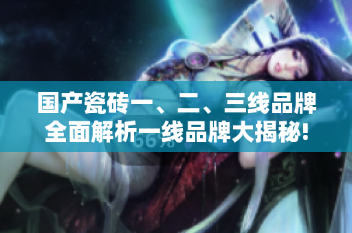 国产瓷砖一、二、三线品牌全面解析一线品牌大揭秘!