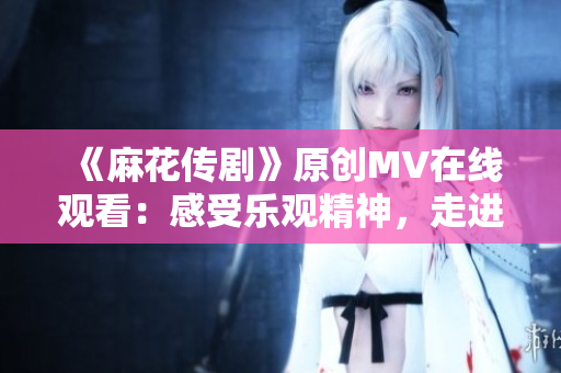 《麻花传剧》原创MV在线观看：感受乐观精神，走进喜剧世界