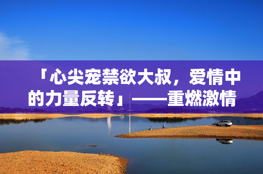 「心尖宠禁欲大叔，爱情中的力量反转」——重燃激情的故事