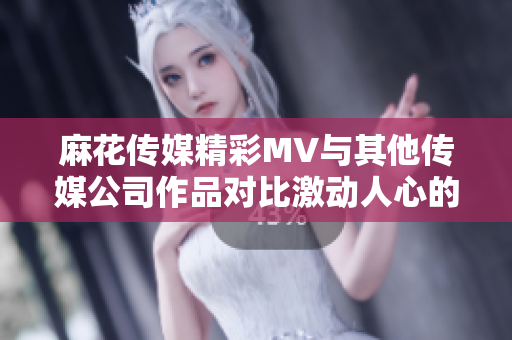 麻花传媒精彩MV与其他传媒公司作品对比激动人心的视听盛宴