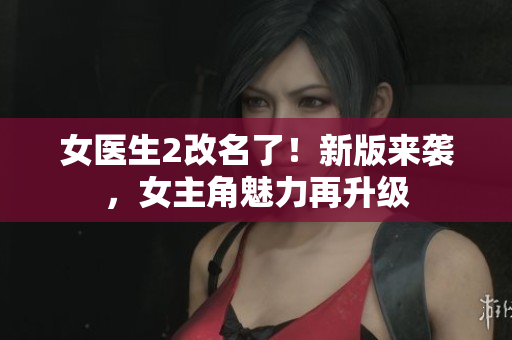 女医生2改名了！新版来袭，女主角魅力再升级