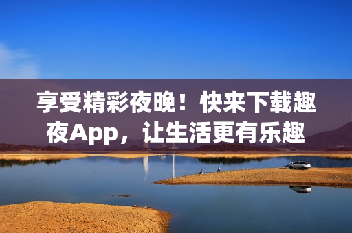 享受精彩夜晚！快来下载趣夜App，让生活更有乐趣