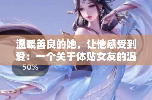 温暖善良的她，让他感受到爱：一个关于体贴女友的温暖故事
