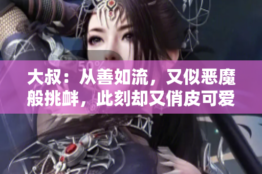 大叔：从善如流，又似恶魔般挑衅，此刻却又俏皮可爱