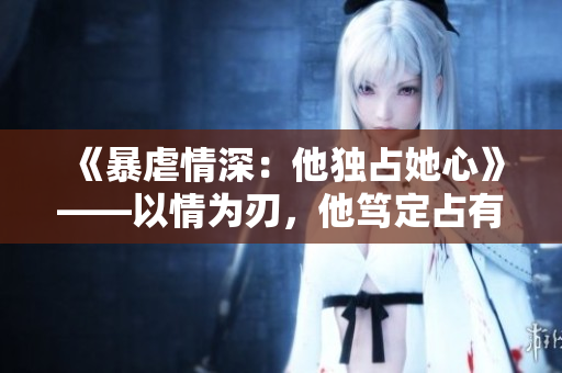 《暴虐情深：他独占她心》——以情为刃，他笃定占有她