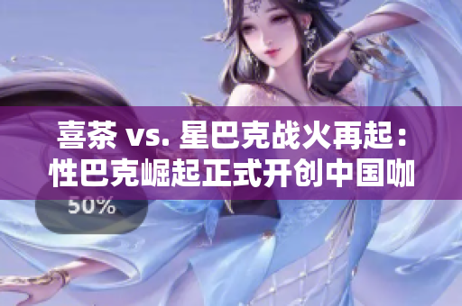喜茶 vs. 星巴克战火再起：性巴克崛起正式开创中国咖啡新时代