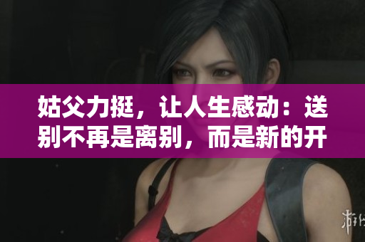 姑父力挺，让人生感动：送别不再是离别，而是新的开始