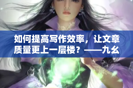 如何提高写作效率，让文章质量更上一层楼？——九幺编辑分享切实有效的技巧