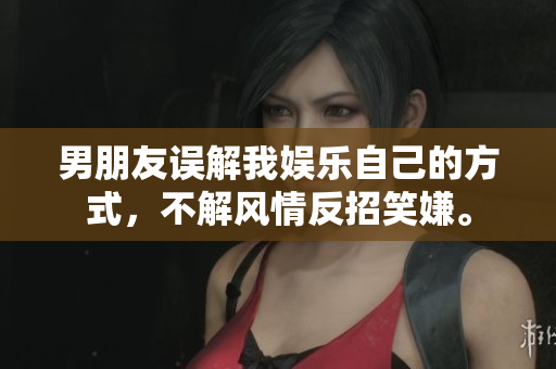 男朋友误解我娱乐自己的方式，不解风情反招笑嫌。